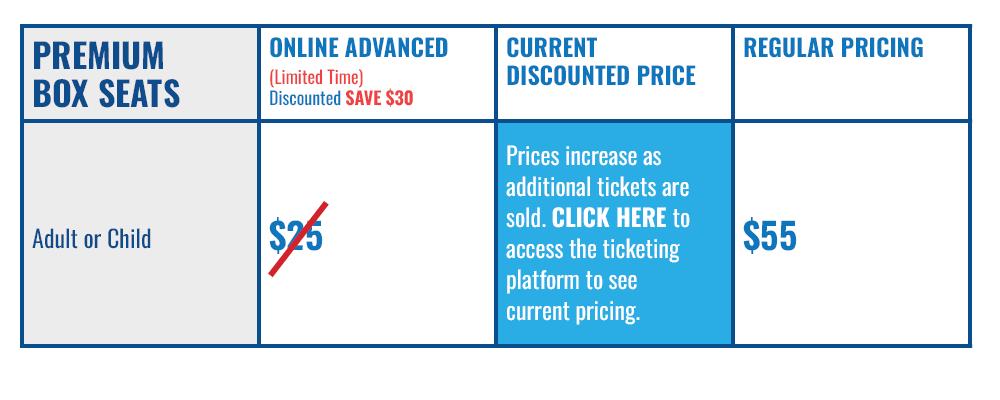 Premium Box Seat Ticket: Adult or Child, Online Advanced (Limited Time Limited Discount - Save $30): $25 (strike-through), Current Discounted Price: Prices increase as additional tickets are sold. Access the ticketing platform to see current pricing, Regular Pricing: $55