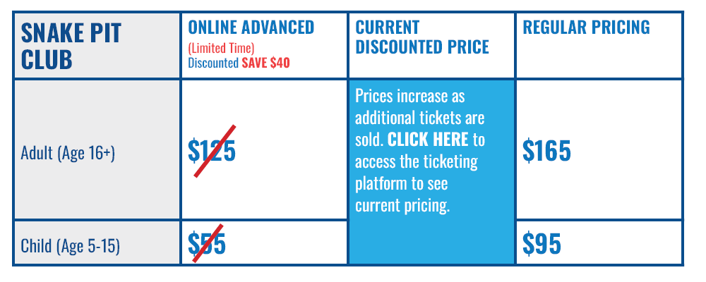 Snake Pit Ticket: Adult (Age 16+), Online Advanced (Limited Time Limited Discount - Save $40): $125 (strike-through), Current Discounted Price: Prices increase as additional tickets are sold. Access the ticketing platform to see current pricing, Regular Pricing: $165 Snake Pit Ticket: Adult (Ages 5-15), Online Advanced (Limited Time Limited Discount - Save $40): $55 (strike-through), Current Discounted Price: Prices increase as additional tickets are sold. Access the ticketing platform to see current pricing, Regular Pricing: $95